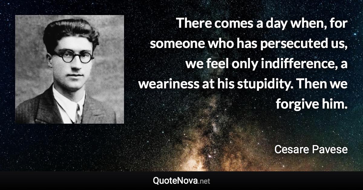 There comes a day when, for someone who has persecuted us, we feel only indifference, a weariness at his stupidity. Then we forgive him. - Cesare Pavese quote