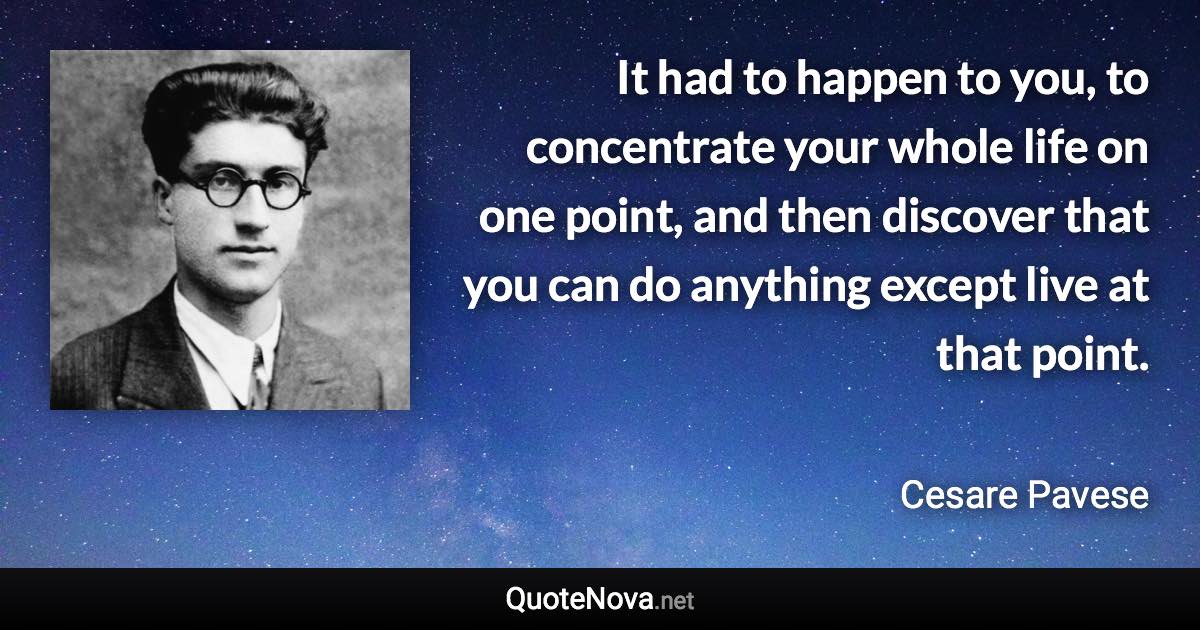 It had to happen to you, to concentrate your whole life on one point, and then discover that you can do anything except live at that point. - Cesare Pavese quote