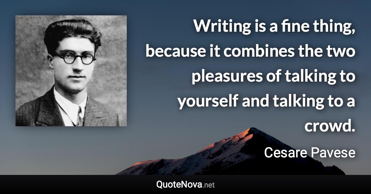 Writing is a fine thing, because it combines the two pleasures of talking to yourself and talking to a crowd. - Cesare Pavese quote
