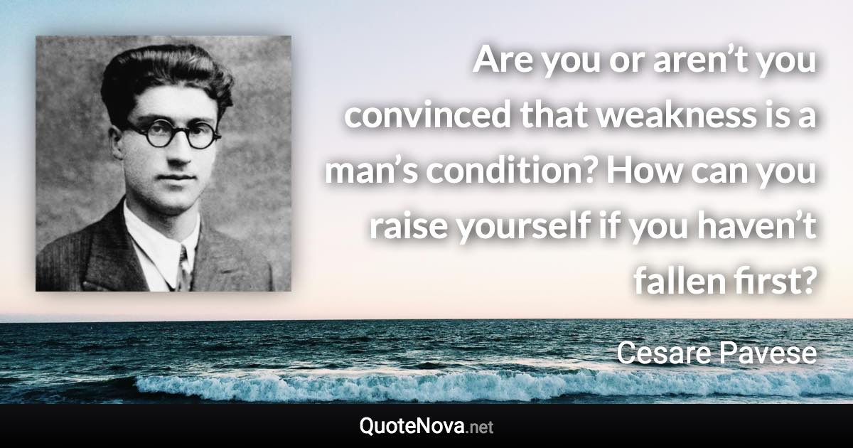 Are you or aren’t you convinced that weakness is a man’s condition? How can you raise yourself if you haven’t fallen first? - Cesare Pavese quote