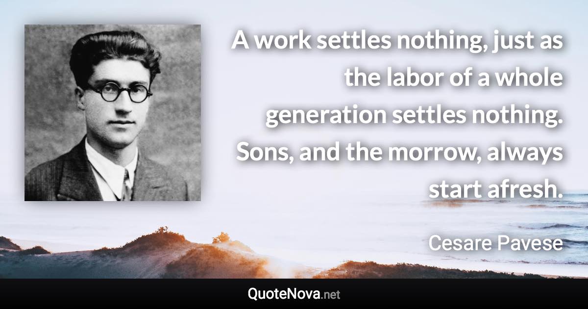 A work settles nothing, just as the labor of a whole generation settles nothing. Sons, and the morrow, always start afresh. - Cesare Pavese quote