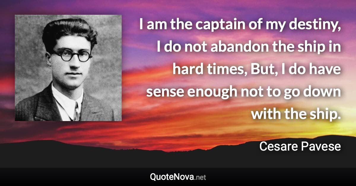 I am the captain of my destiny, I do not abandon the ship in hard times, But, I do have sense enough not to go down with the ship. - Cesare Pavese quote