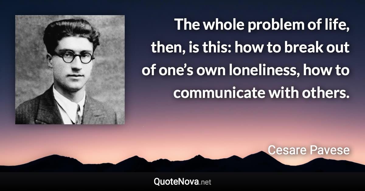 The whole problem of life, then, is this: how to break out of one’s own loneliness, how to communicate with others. - Cesare Pavese quote