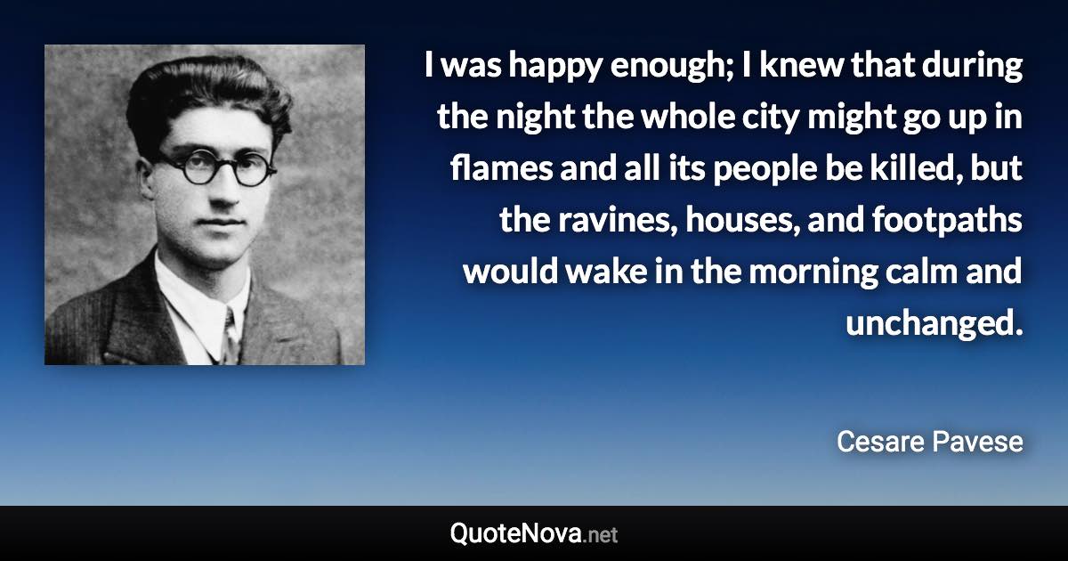 I was happy enough; I knew that during the night the whole city might go up in flames and all its people be killed, but the ravines, houses, and footpaths would wake in the morning calm and unchanged. - Cesare Pavese quote