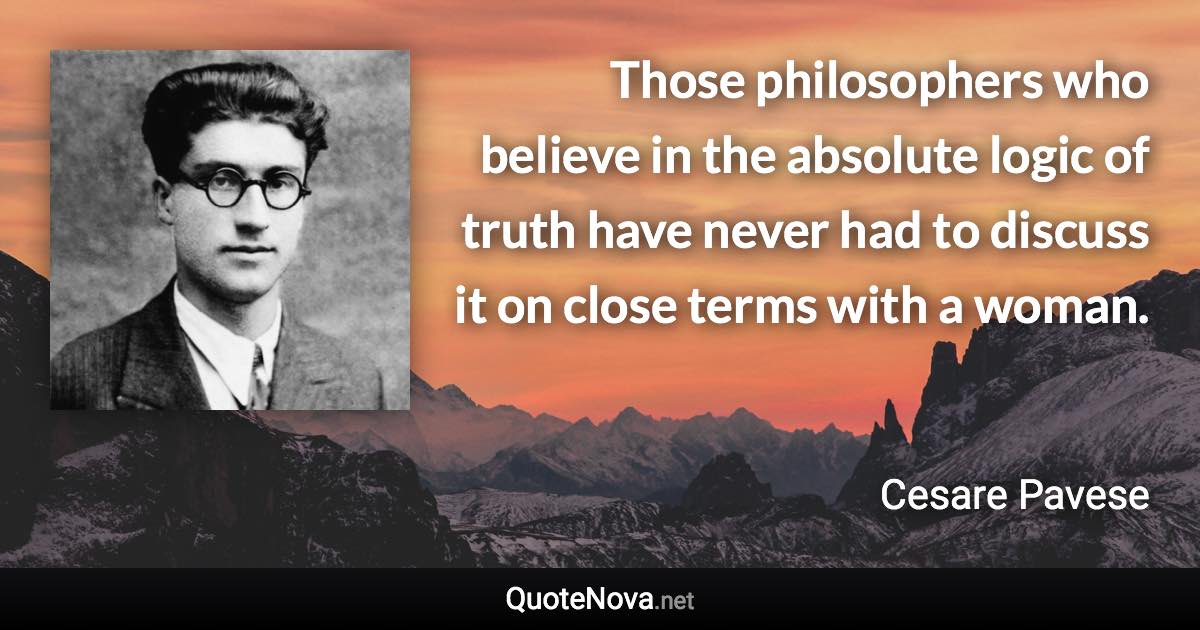 Those philosophers who believe in the absolute logic of truth have never had to discuss it on close terms with a woman. - Cesare Pavese quote