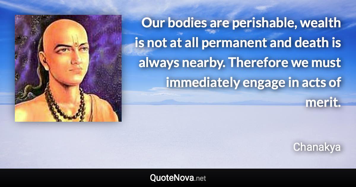 Our bodies are perishable, wealth is not at all permanent and death is always nearby. Therefore we must immediately engage in acts of merit. - Chanakya quote