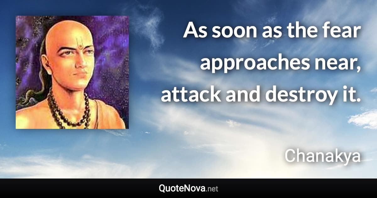 As soon as the fear approaches near, attack and destroy it. - Chanakya quote
