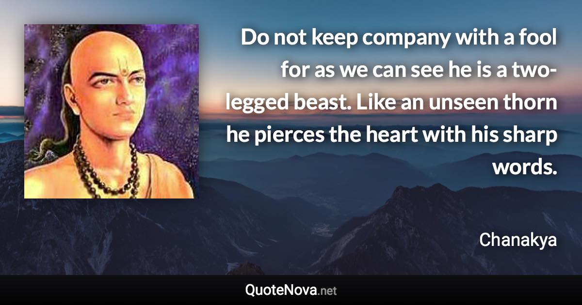 Do not keep company with a fool for as we can see he is a two-legged beast. Like an unseen thorn he pierces the heart with his sharp words. - Chanakya quote