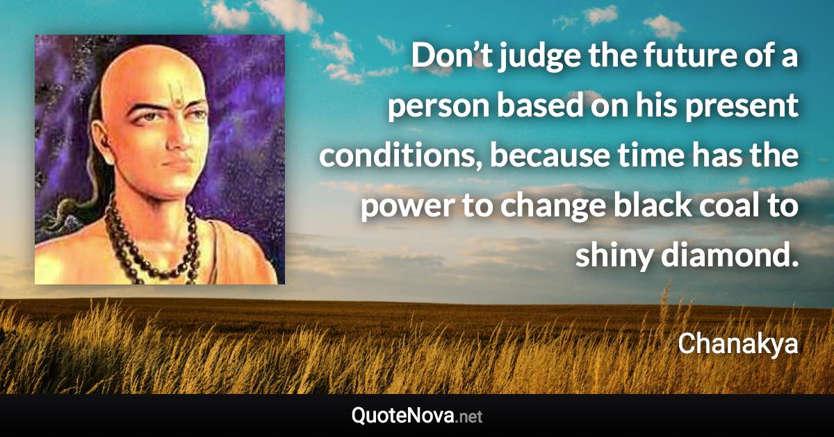 Don’t judge the future of a person based on his present conditions, because time has the power to change black coal to shiny diamond. - Chanakya quote