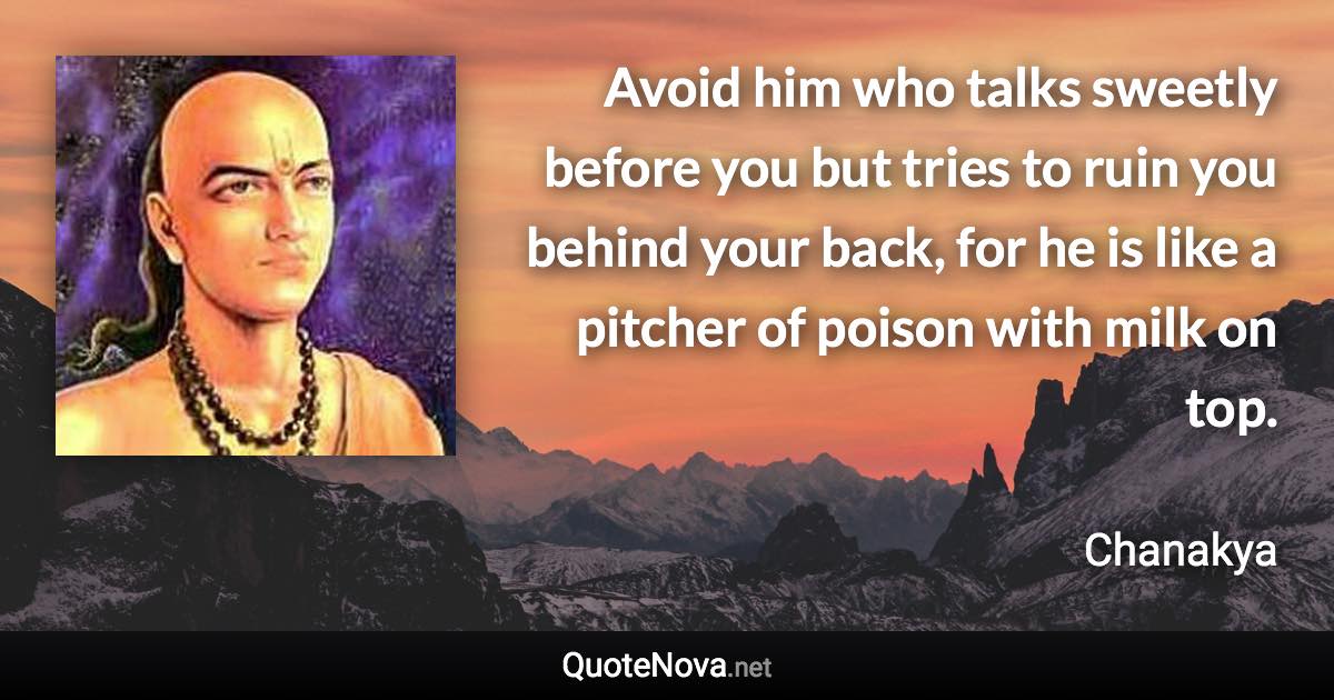 Avoid him who talks sweetly before you but tries to ruin you behind your back, for he is like a pitcher of poison with milk on top. - Chanakya quote