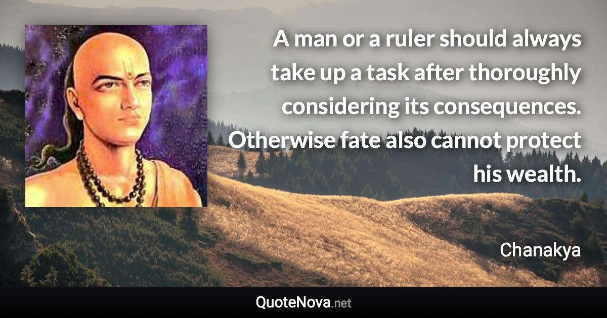 A man or a ruler should always take up a task after thoroughly considering its consequences. Otherwise fate also cannot protect his wealth. - Chanakya quote