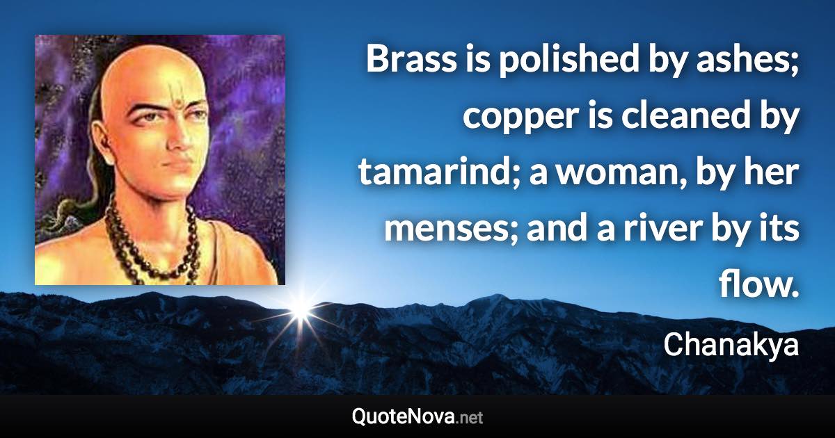 Brass is polished by ashes; copper is cleaned by tamarind; a woman, by her menses; and a river by its flow. - Chanakya quote