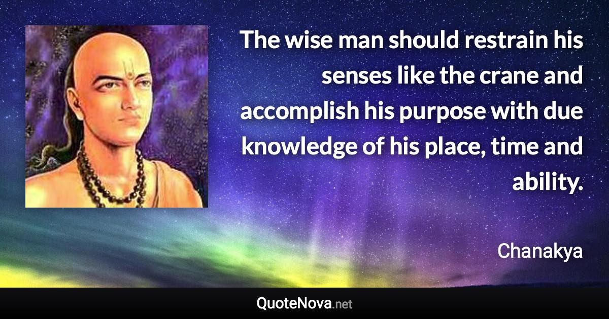 The wise man should restrain his senses like the crane and accomplish his purpose with due knowledge of his place, time and ability. - Chanakya quote