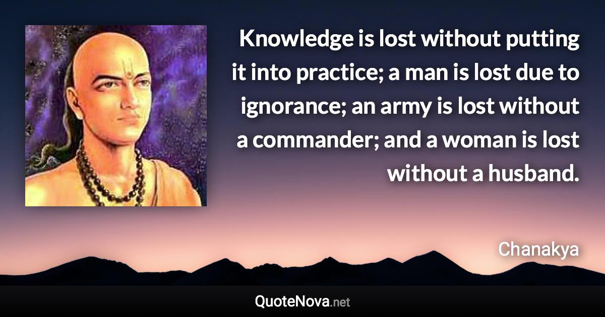Knowledge is lost without putting it into practice; a man is lost due to ignorance; an army is lost without a commander; and a woman is lost without a husband. - Chanakya quote