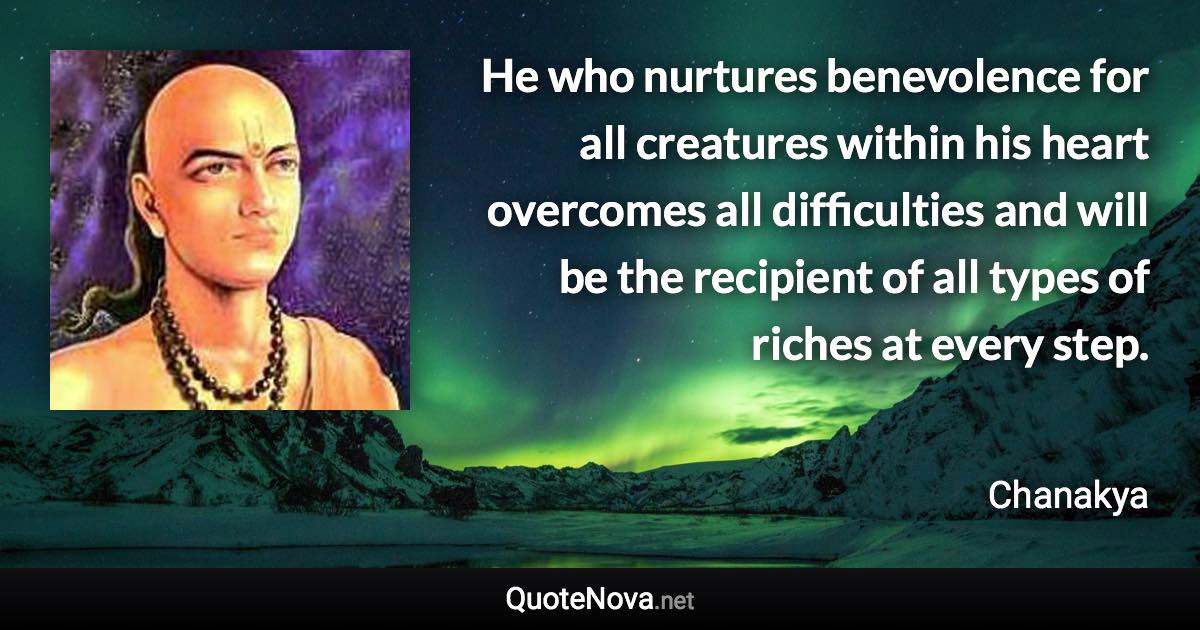 He who nurtures benevolence for all creatures within his heart overcomes all difficulties and will be the recipient of all types of riches at every step. - Chanakya quote