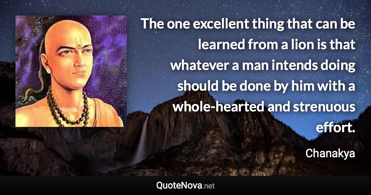 The one excellent thing that can be learned from a lion is that whatever a man intends doing should be done by him with a whole-hearted and strenuous effort. - Chanakya quote