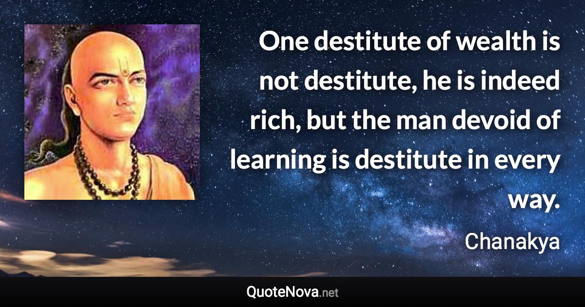 One destitute of wealth is not destitute, he is indeed rich, but the man devoid of learning is destitute in every way. - Chanakya quote