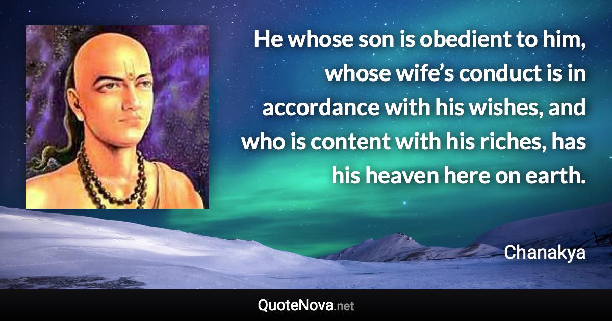 He whose son is obedient to him, whose wife’s conduct is in accordance with his wishes, and who is content with his riches, has his heaven here on earth. - Chanakya quote