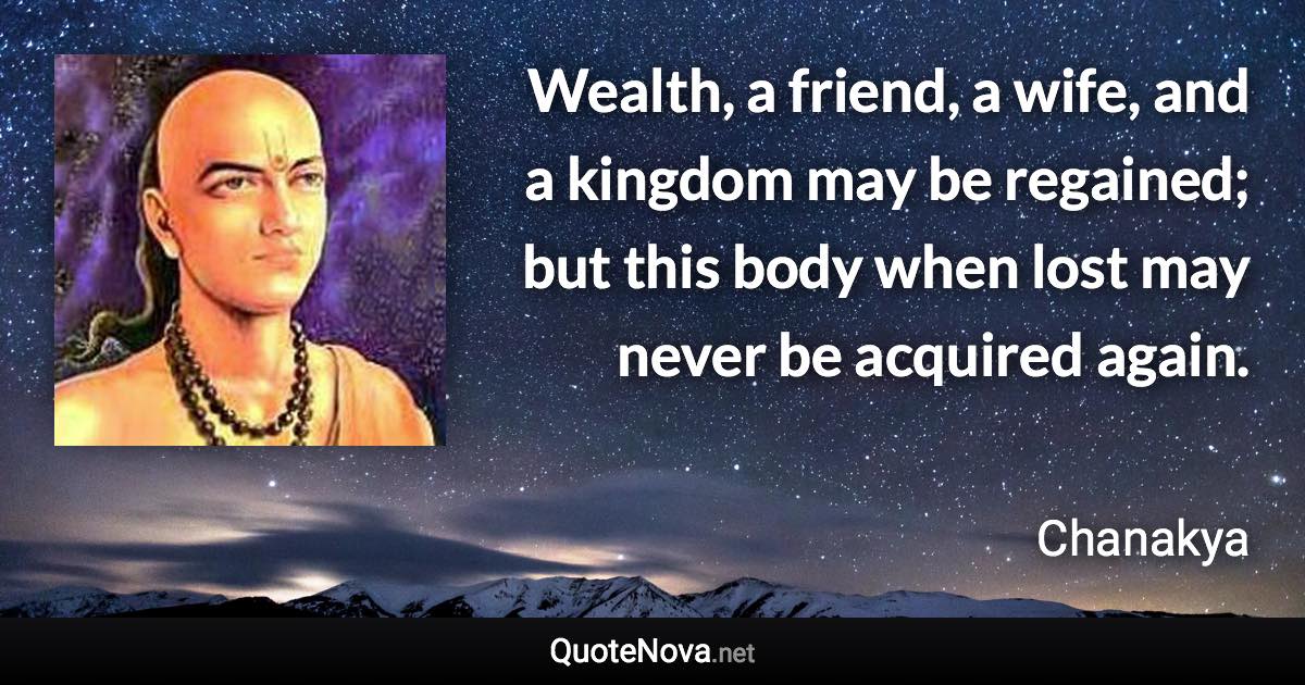 Wealth, a friend, a wife, and a kingdom may be regained; but this body when lost may never be acquired again. - Chanakya quote