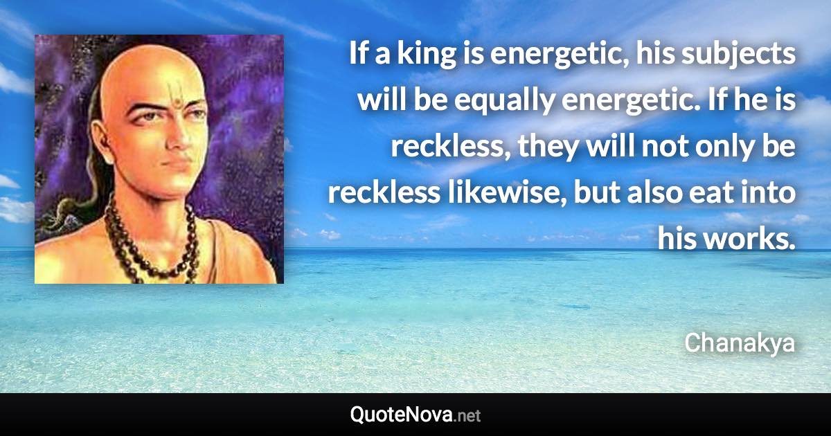 If a king is energetic, his subjects will be equally energetic. If he is reckless, they will not only be reckless likewise, but also eat into his works. - Chanakya quote