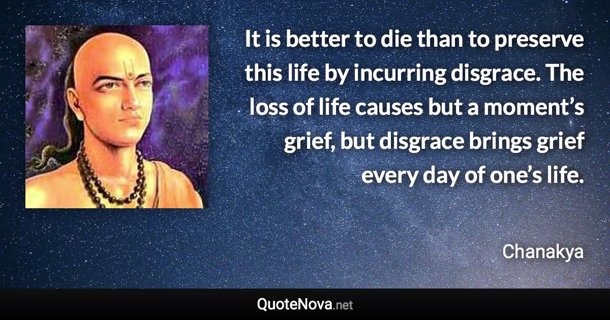 It is better to die than to preserve this life by incurring disgrace. The loss of life causes but a moment’s grief, but disgrace brings grief every day of one’s life. - Chanakya quote