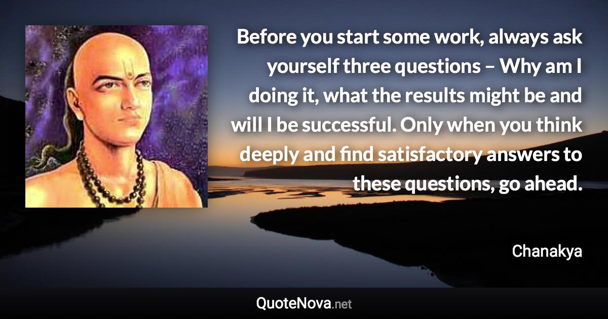 Before you start some work, always ask yourself three questions – Why am I doing it, what the results might be and will I be successful. Only when you think deeply and find satisfactory answers to these questions, go ahead. - Chanakya quote