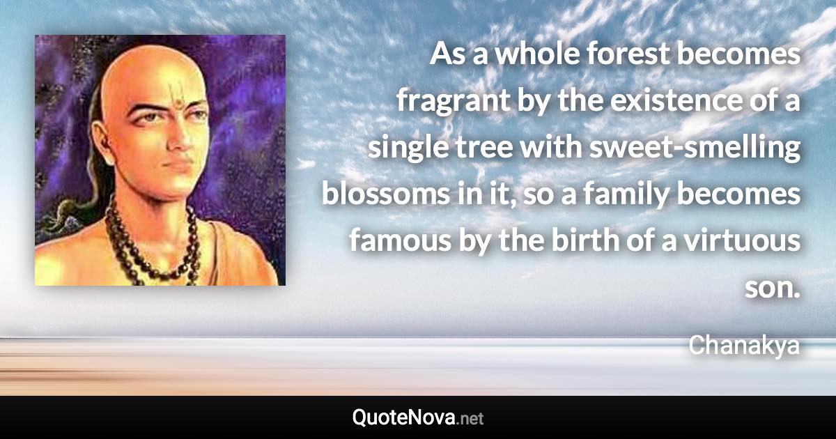 As a whole forest becomes fragrant by the existence of a single tree with sweet-smelling blossoms in it, so a family becomes famous by the birth of a virtuous son. - Chanakya quote