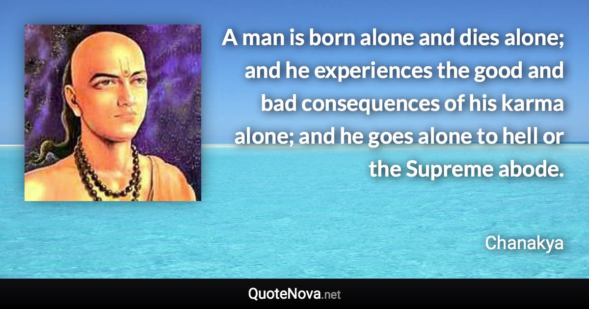 A man is born alone and dies alone; and he experiences the good and bad consequences of his karma alone; and he goes alone to hell or the Supreme abode. - Chanakya quote