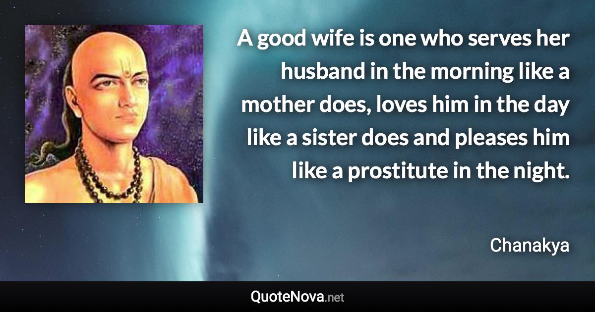 A good wife is one who serves her husband in the morning like a mother does, loves him in the day like a sister does and pleases him like a prostitute in the night. - Chanakya quote