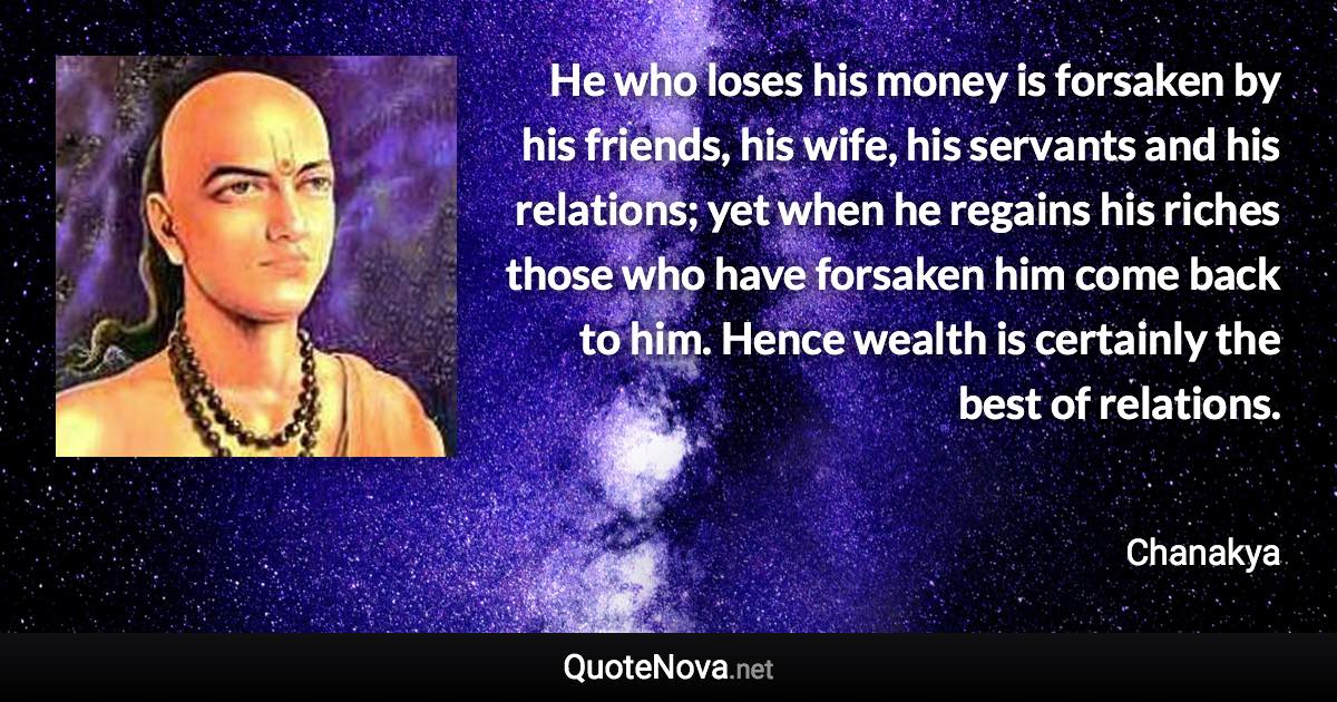 He who loses his money is forsaken by his friends, his wife, his servants and his relations; yet when he regains his riches those who have forsaken him come back to him. Hence wealth is certainly the best of relations. - Chanakya quote