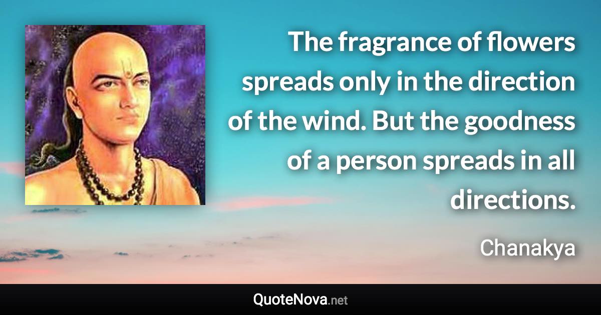 The fragrance of flowers spreads only in the direction of the wind. But the goodness of a person spreads in all directions. - Chanakya quote