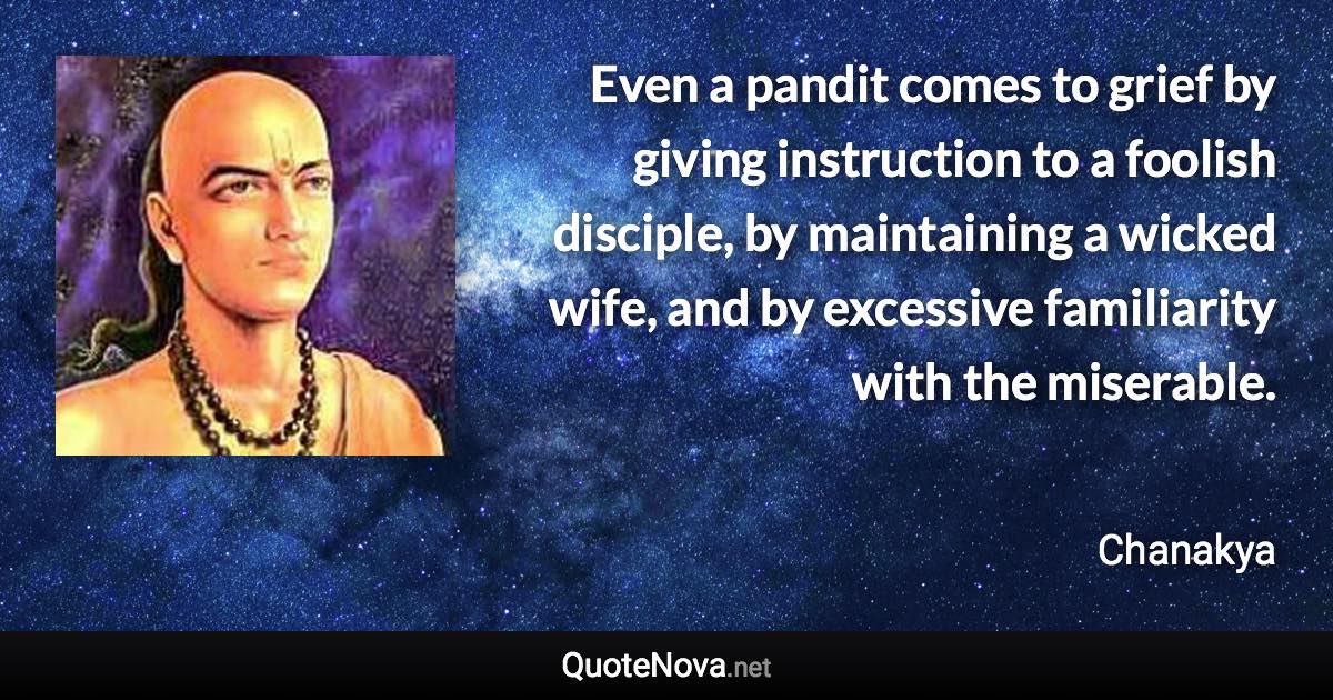 Even a pandit comes to grief by giving instruction to a foolish disciple, by maintaining a wicked wife, and by excessive familiarity with the miserable. - Chanakya quote