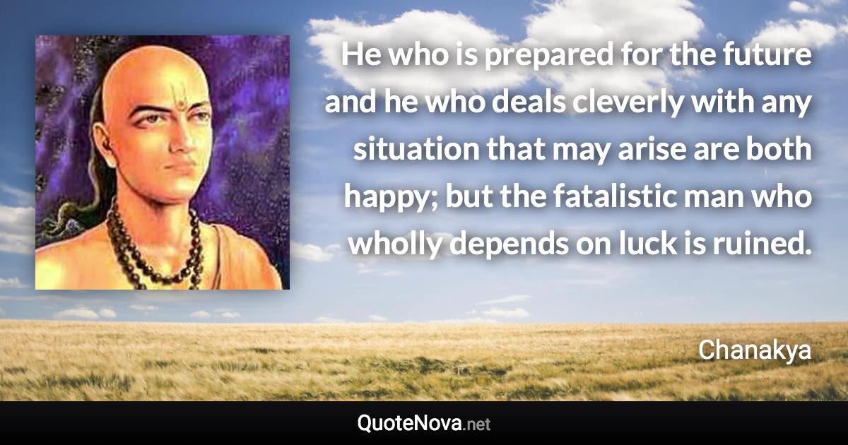 He who is prepared for the future and he who deals cleverly with any situation that may arise are both happy; but the fatalistic man who wholly depends on luck is ruined. - Chanakya quote