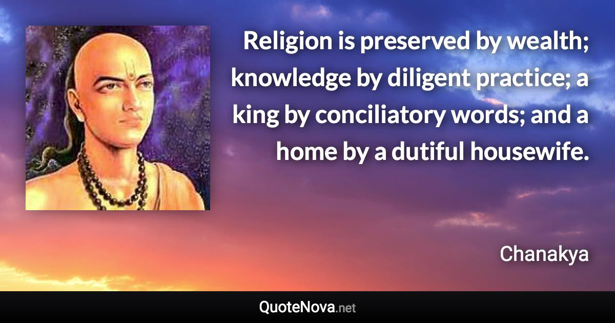 Religion is preserved by wealth; knowledge by diligent practice; a king by conciliatory words; and a home by a dutiful housewife. - Chanakya quote