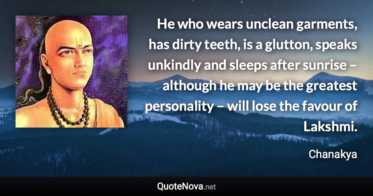 He who wears unclean garments, has dirty teeth, is a glutton, speaks unkindly and sleeps after sunrise – although he may be the greatest personality – will lose the favour of Lakshmi. - Chanakya quote