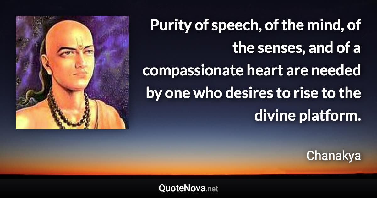 Purity of speech, of the mind, of the senses, and of a compassionate heart are needed by one who desires to rise to the divine platform. - Chanakya quote