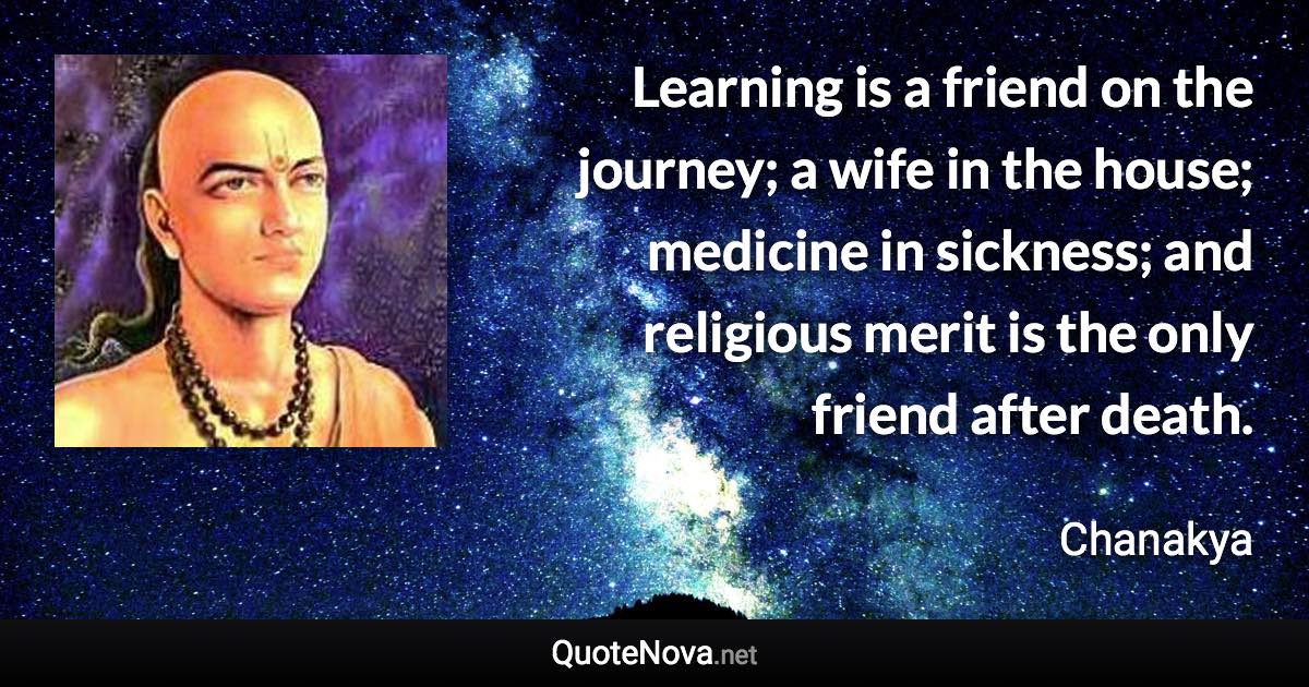 Learning is a friend on the journey; a wife in the house; medicine in sickness; and religious merit is the only friend after death. - Chanakya quote