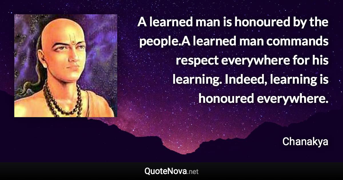 A learned man is honoured by the people.A learned man commands respect everywhere for his learning. Indeed, learning is honoured everywhere. - Chanakya quote