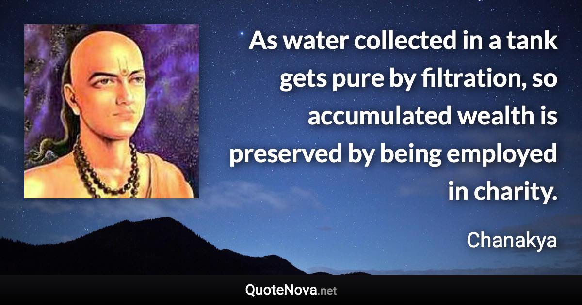 As water collected in a tank gets pure by filtration, so accumulated wealth is preserved by being employed in charity. - Chanakya quote