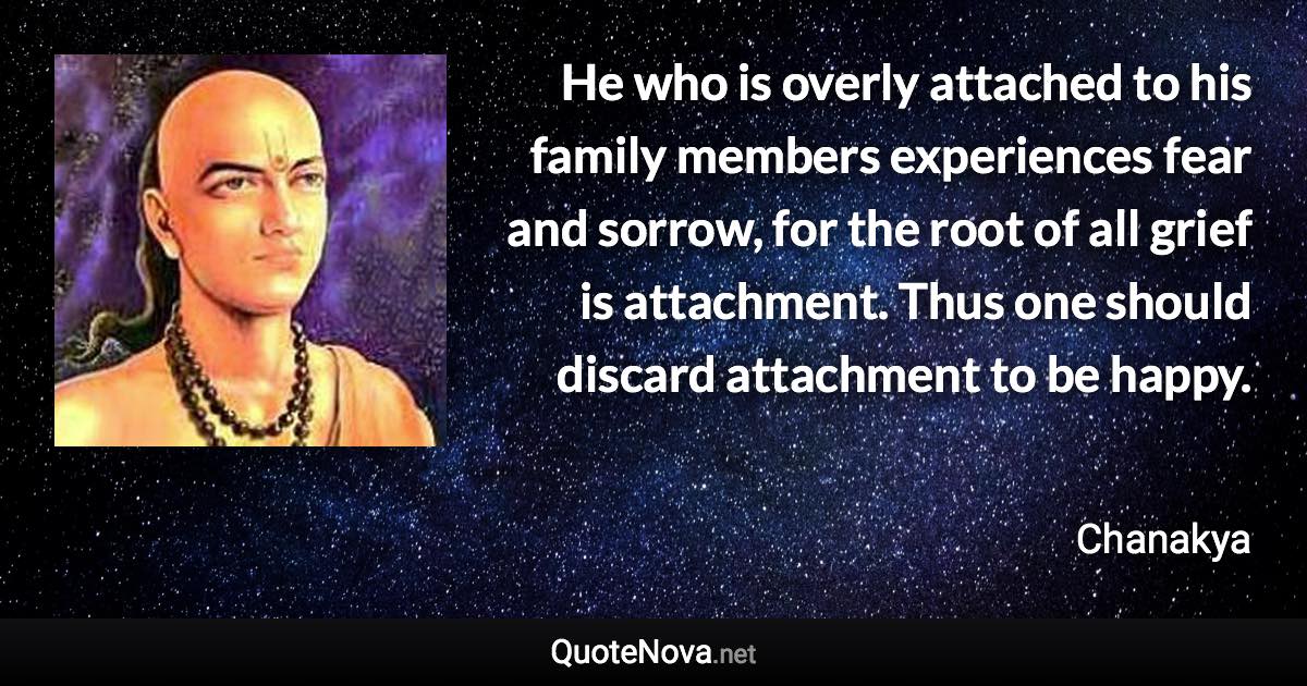 He who is overly attached to his family members experiences fear and sorrow, for the root of all grief is attachment. Thus one should discard attachment to be happy. - Chanakya quote