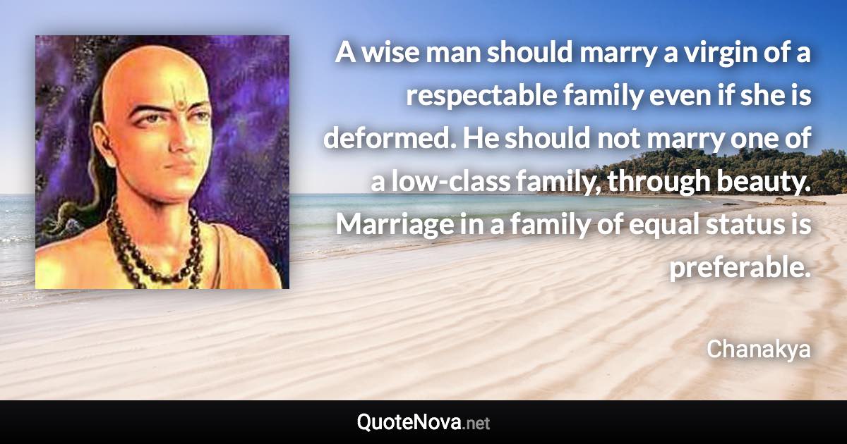 A wise man should marry a virgin of a respectable family even if she is deformed. He should not marry one of a low-class family, through beauty. Marriage in a family of equal status is preferable. - Chanakya quote