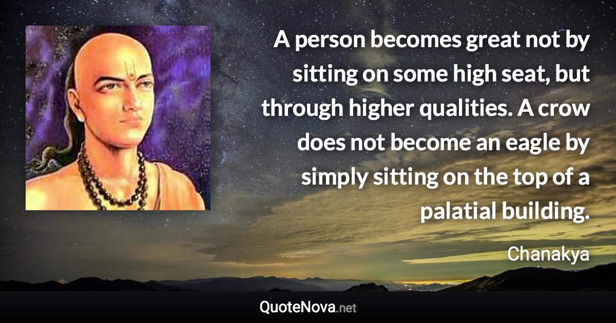 A person becomes great not by sitting on some high seat, but through higher qualities. A crow does not become an eagle by simply sitting on the top of a palatial building. - Chanakya quote