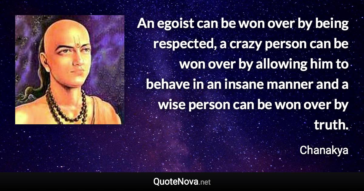 An egoist can be won over by being respected, a crazy person can be won over by allowing him to behave in an insane manner and a wise person can be won over by truth. - Chanakya quote