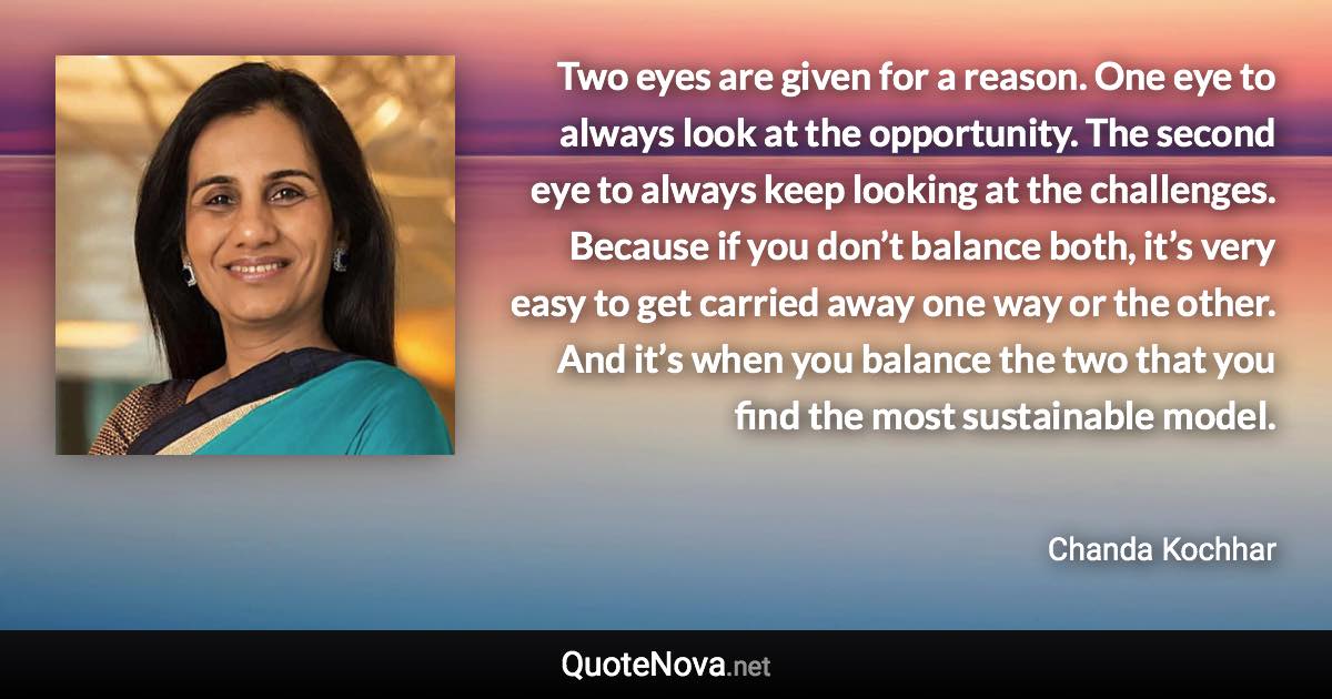 Two eyes are given for a reason. One eye to always look at the opportunity. The second eye to always keep looking at the challenges. Because if you don’t balance both, it’s very easy to get carried away one way or the other. And it’s when you balance the two that you find the most sustainable model. - Chanda Kochhar quote