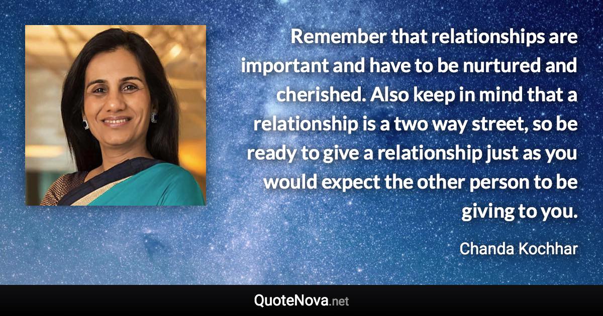 Remember that relationships are important and have to be nurtured and cherished. Also keep in mind that a relationship is a two way street, so be ready to give a relationship just as you would expect the other person to be giving to you. - Chanda Kochhar quote
