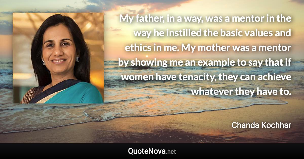 My father, in a way, was a mentor in the way he instilled the basic values and ethics in me. My mother was a mentor by showing me an example to say that if women have tenacity, they can achieve whatever they have to. - Chanda Kochhar quote