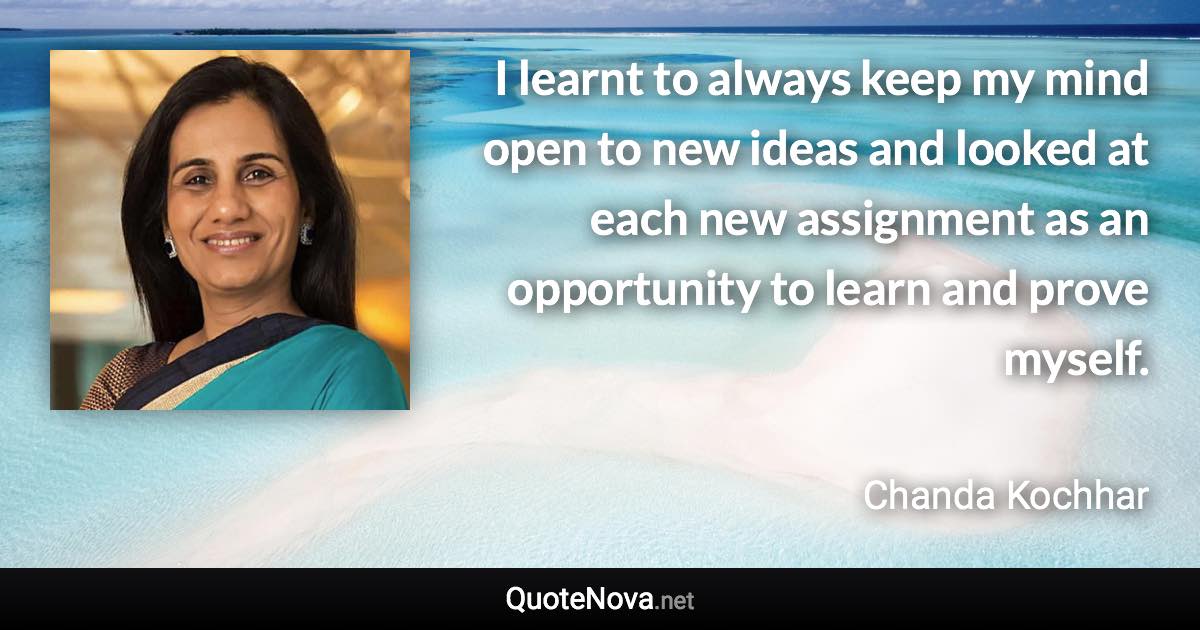 I learnt to always keep my mind open to new ideas and looked at each new assignment as an opportunity to learn and prove myself. - Chanda Kochhar quote