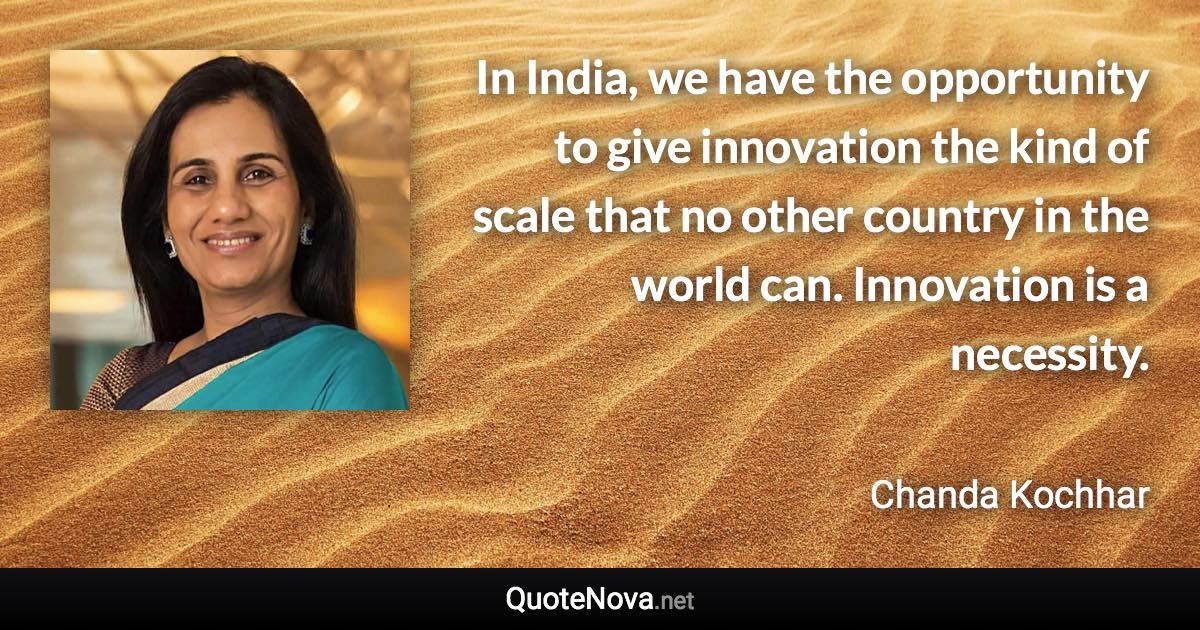 In India, we have the opportunity to give innovation the kind of scale that no other country in the world can. Innovation is a necessity. - Chanda Kochhar quote