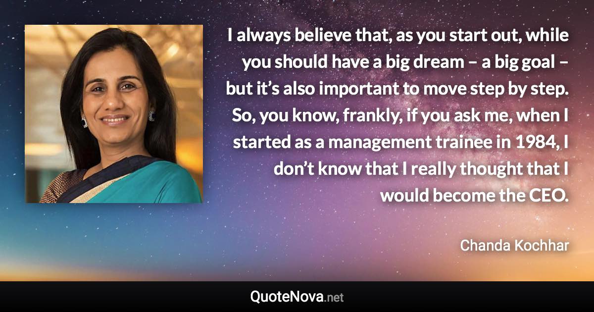 I always believe that, as you start out, while you should have a big dream – a big goal – but it’s also important to move step by step. So, you know, frankly, if you ask me, when I started as a management trainee in 1984, I don’t know that I really thought that I would become the CEO. - Chanda Kochhar quote