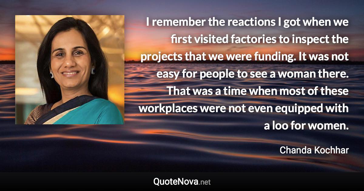 I remember the reactions I got when we first visited factories to inspect the projects that we were funding. It was not easy for people to see a woman there. That was a time when most of these workplaces were not even equipped with a loo for women. - Chanda Kochhar quote